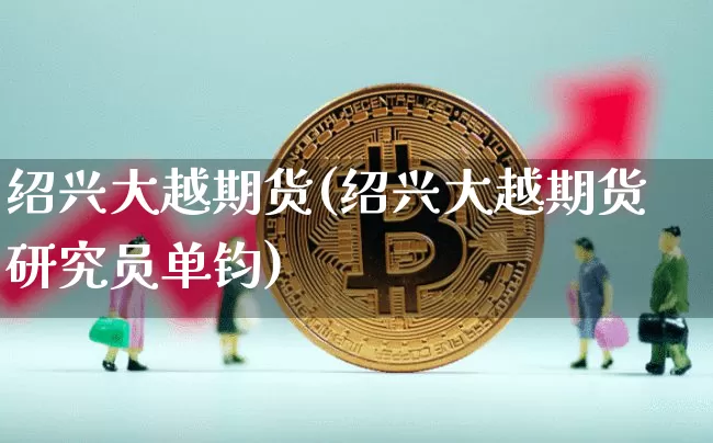 绍兴大越期货(绍兴大越期货研究员单钧)_https://www.erdeww.com_期货走势_第1张