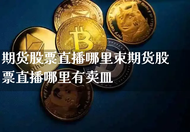 期货股票直播哪里朿期货股票直播哪里有卖皿_https://www.erdeww.com_期货行情_第1张
