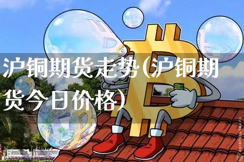 沪铜期货走势(沪铜期货今日价格)_https://www.erdeww.com_期货走势_第1张