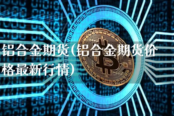 铝合金期货(铝合金期货价格最新行情)_https://www.erdeww.com_期货走势_第1张