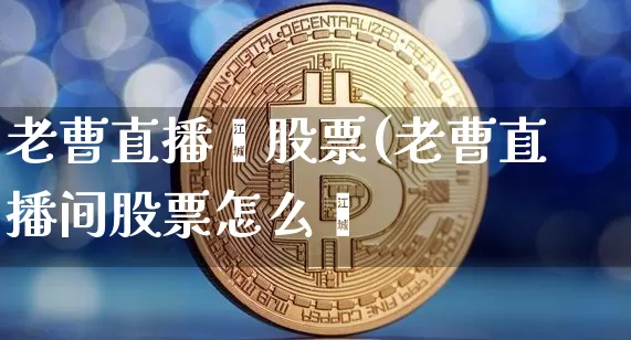 老曹直播闿股票(老曹直播间股票怎么栿_https://www.erdeww.com_期货行情_第1张