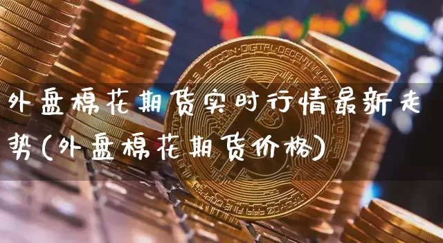 外盘棉花期货实时行情最新走势(外盘棉花期货价格)_https://www.erdeww.com_期货_第1张