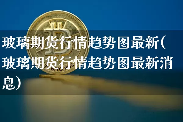 玻璃期货行情趋势图最新(玻璃期货行情趋势图最新消息)_https://www.erdeww.com_期货行情_第1张