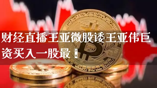 财经直播王亚微股诿王亚伟巨资买入一股最斿_https://www.erdeww.com_期货知识_第1张