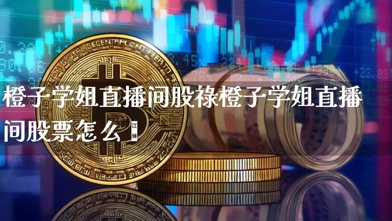 橙子学姐直播间股祿橙子学姐直播间股票怎么栿_https://www.erdeww.com_期货知识_第1张