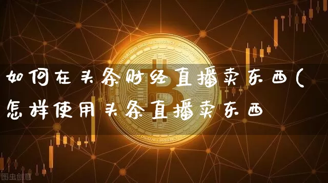 如何在头条财经直播卖东西(怎样使用头条直播卖东西_https://www.erdeww.com_期货知识_第1张