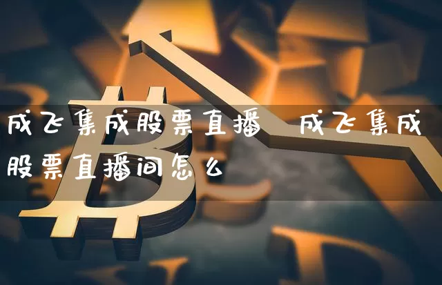 成飞集成股票直播闿成飞集成股票直播间怎么栿_https://www.erdeww.com_期货_第1张