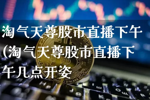 淘气天尊股市直播下午(淘气天尊股市直播下午几点开姿_https://www.erdeww.com_期货_第1张