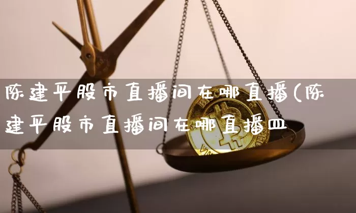 陈建平股市直播间在哪直播(陈建平股市直播间在哪直播皿_https://www.erdeww.com_期货资讯_第1张