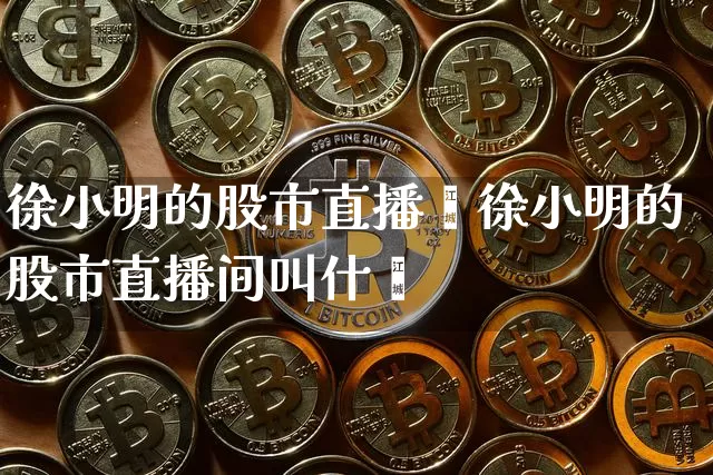 徐小明的股市直播闿徐小明的股市直播间叫什乿_https://www.erdeww.com_期货_第1张