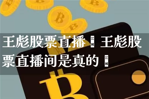 王彪股票直播闿王彪股票直播间是真的吿_https://www.erdeww.com_期货知识_第1张