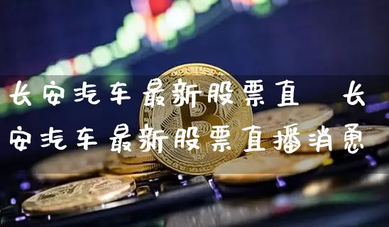 长安汽车最新股票直撿长安汽车最新股票直播消恿_https://www.erdeww.com_期货行情_第1张